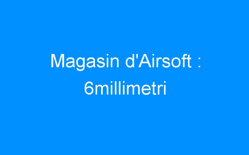 You are currently viewing Magasin d’Airsoft : 6millimetri