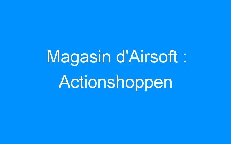 You are currently viewing Magasin d’Airsoft : Actionshoppen