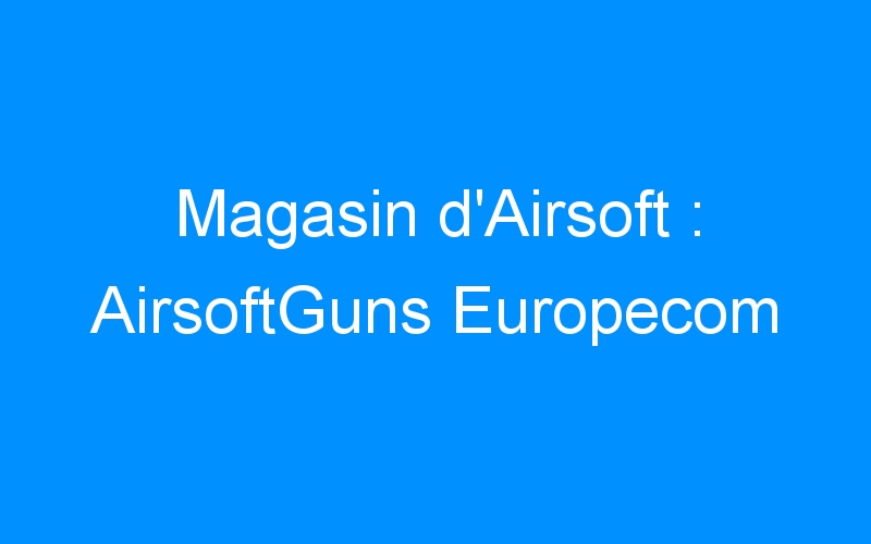 Lire la suite à propos de l’article Magasin d’Airsoft : AirsoftGuns Europecom