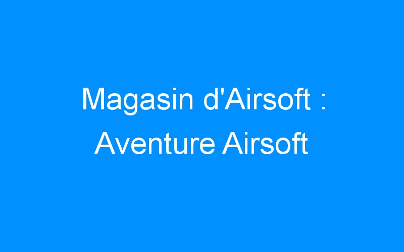 You are currently viewing Magasin d’Airsoft : Aventure Airsoft