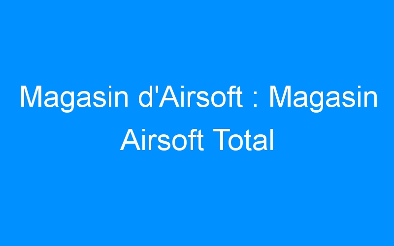 You are currently viewing Magasin d’Airsoft : Magasin Airsoft Total