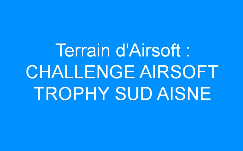 Terrain d’Airsoft : CHALLENGE AIRSOFT TROPHY SUD AISNE